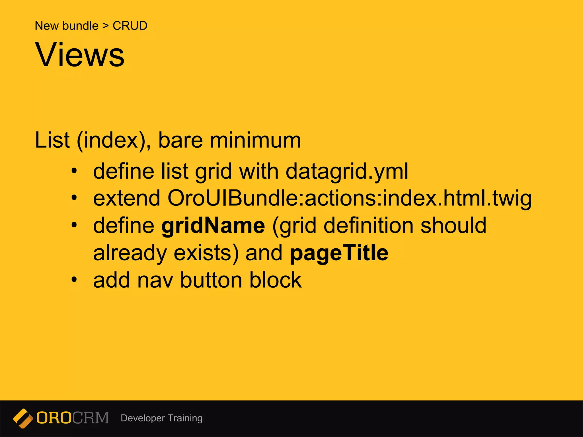 Developer Training
List (index), bare minimum
• define list grid with datagrid.yml
• extend OroUIBundle:actions:index.html.twig
• define gridName (grid definition should
already exists) and pageTitle
• add nav button block
Views
New bundle > CRUD
 