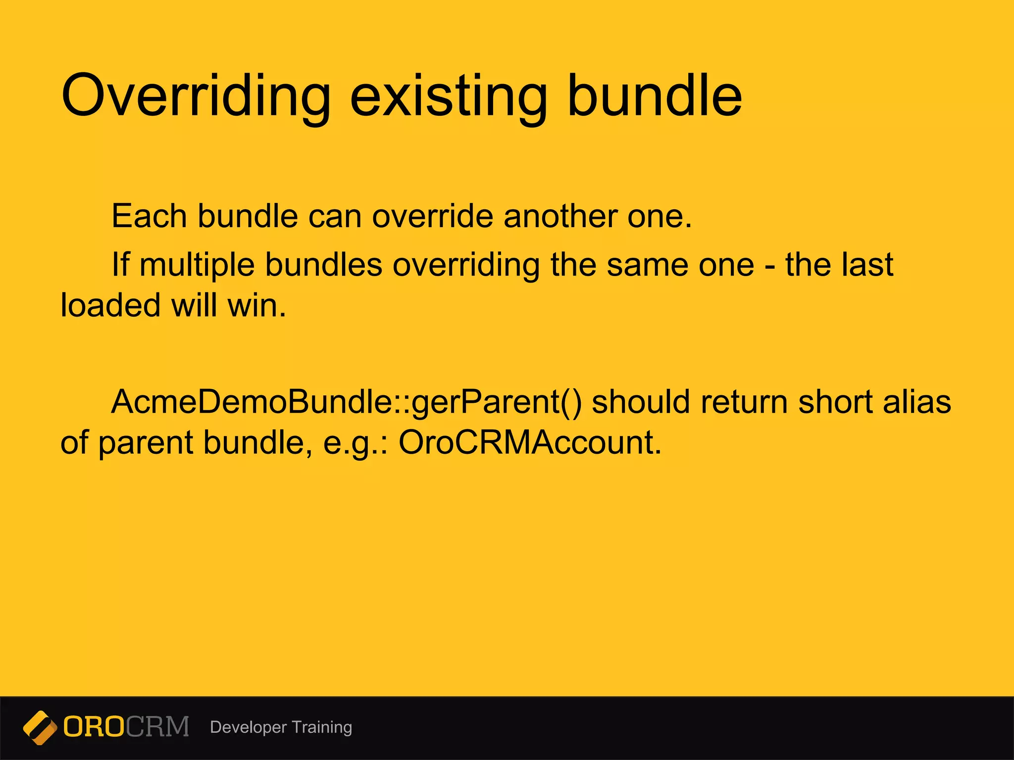 Developer Training
Each bundle can override another one.
If multiple bundles overriding the same one - the last
loaded will win.
AcmeDemoBundle::gerParent() should return short alias
of parent bundle, e.g.: OroCRMAccount.
Overriding existing bundle
 