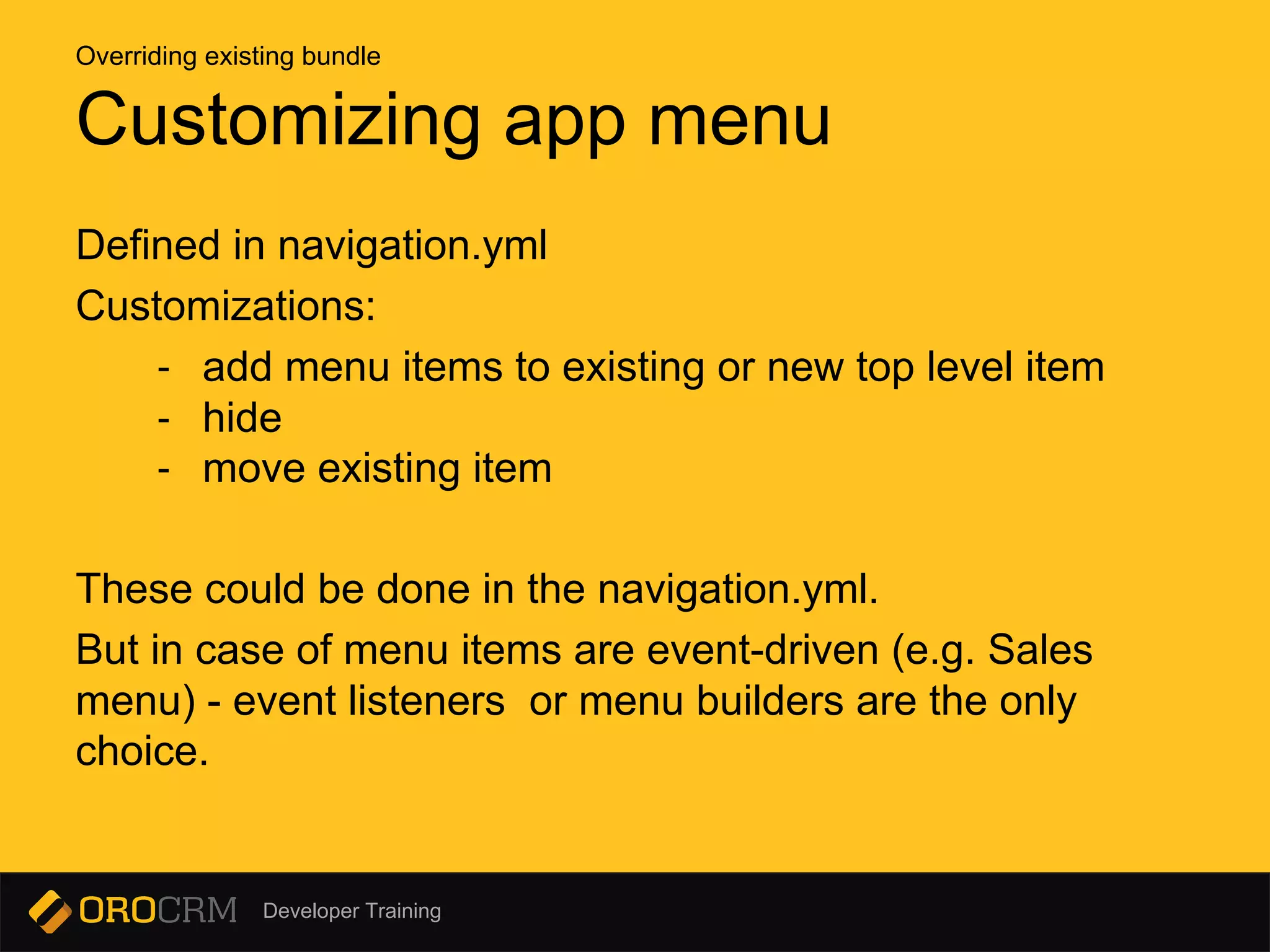 Developer Training
Defined in navigation.yml
Customizations:
- add menu items to existing or new top level item
- hide
- move existing item
These could be done in the navigation.yml.
But in case of menu items are event-driven (e.g. Sales
menu) - event listeners or menu builders are the only
choice.
Customizing app menu
Overriding existing bundle
 