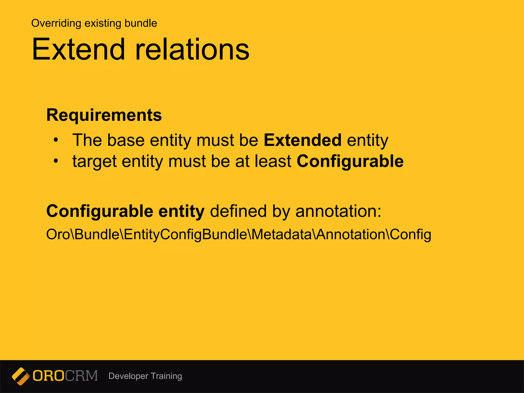 Developer Training
Requirements
• The base entity must be Extended entity
• target entity must be at least Configurable
Configurable entity defined by annotation:
OroBundleEntityConfigBundleMetadataAnnotationConfig
Extend relations
Overriding existing bundle
 
