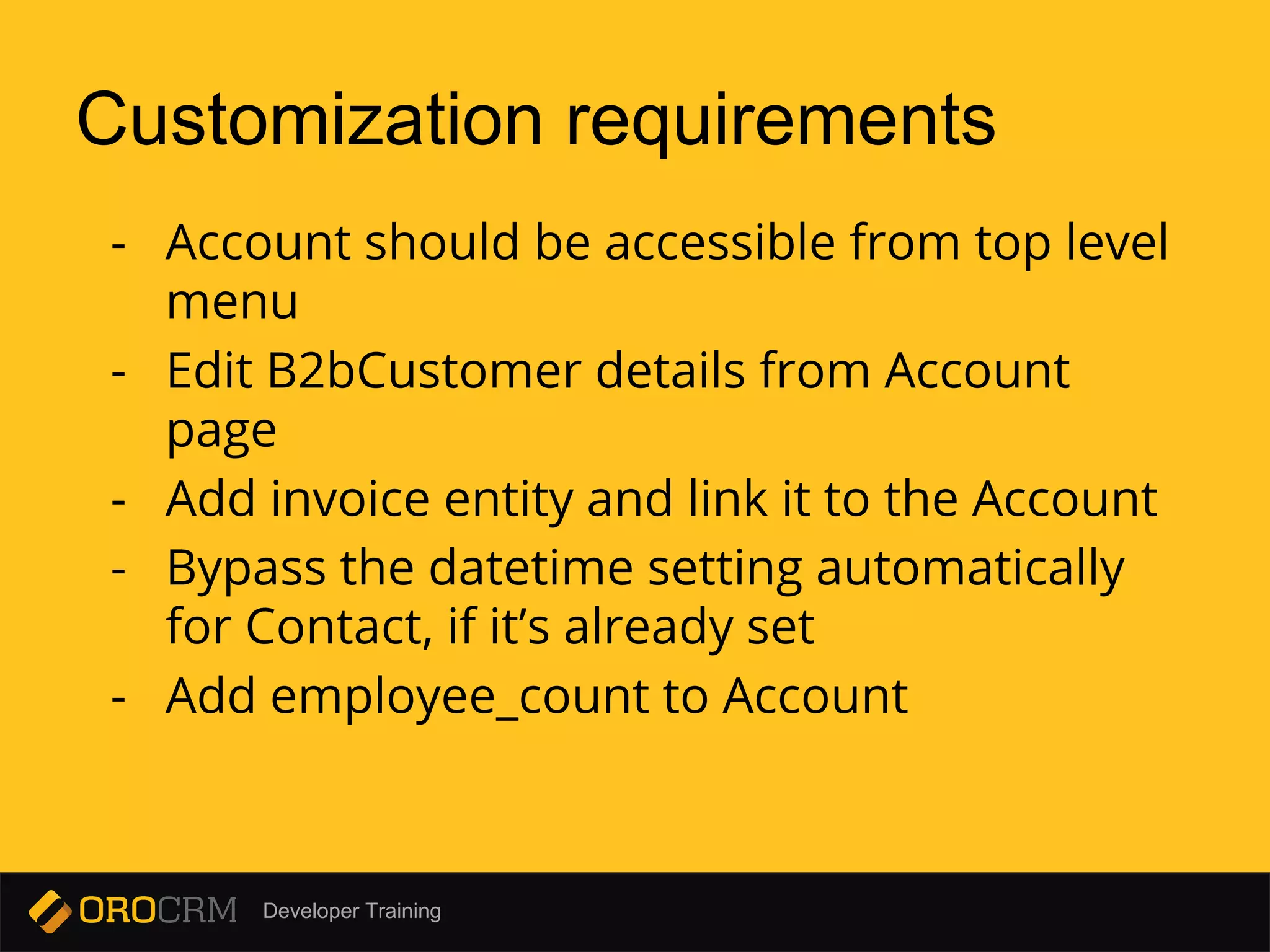 Developer Training
Customization requirements
- Account should be accessible from top level
menu
- Edit B2bCustomer details from Account
page
- Add invoice entity and link it to the Account
- Bypass the datetime setting automatically
for Contact, if it’s already set
- Add employee_count to Account
 