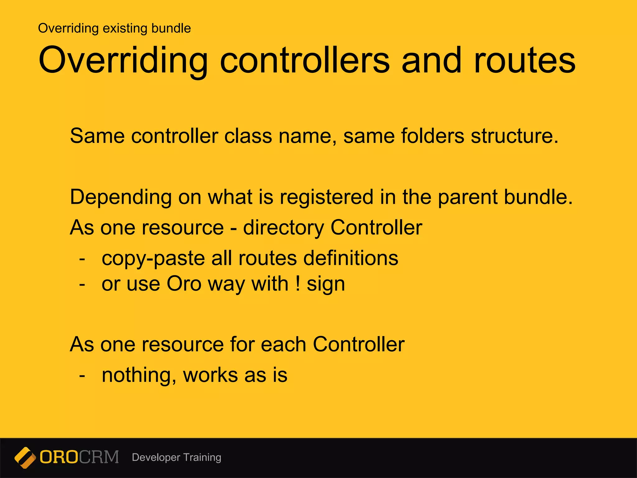 Developer Training
Same controller class name, same folders structure.
Depending on what is registered in the parent bundle.
As one resource - directory Controller
- copy-paste all routes definitions
- or use Oro way with ! sign
As one resource for each Controller
- nothing, works as is
Overriding controllers and routes
Overriding existing bundle
 