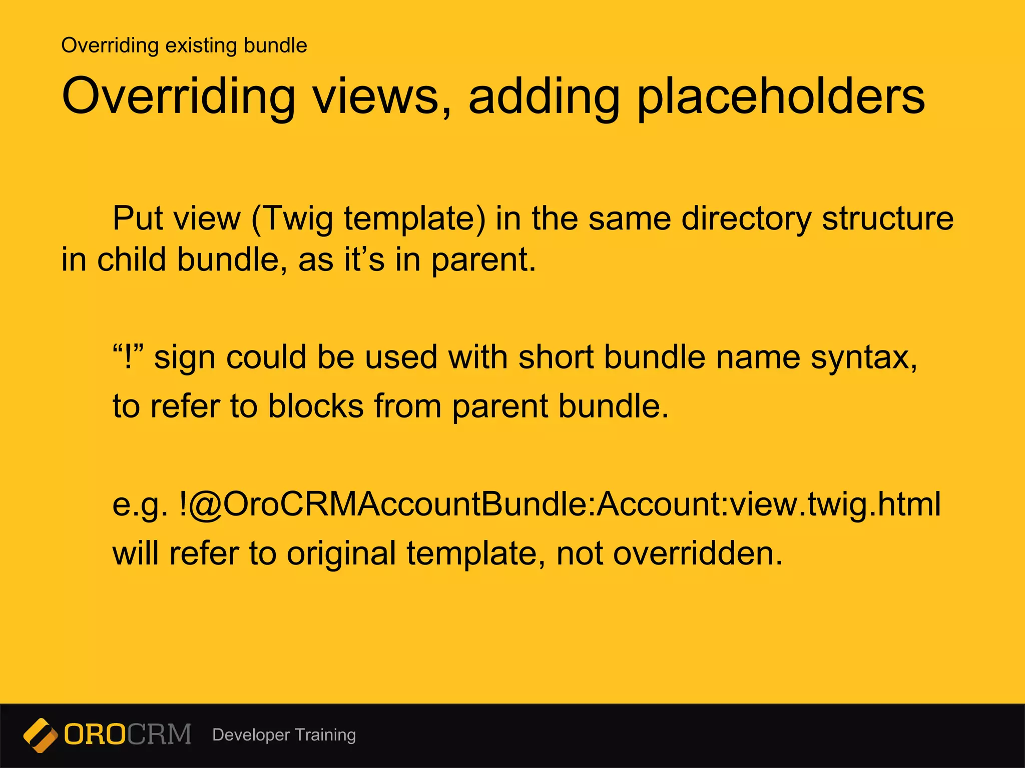 Developer Training
Put view (Twig template) in the same directory structure
in child bundle, as it’s in parent.
“!” sign could be used with short bundle name syntax,
to refer to blocks from parent bundle.
e.g. !@OroCRMAccountBundle:Account:view.twig.html
will refer to original template, not overridden.
Overriding views, adding placeholders
Overriding existing bundle
 
