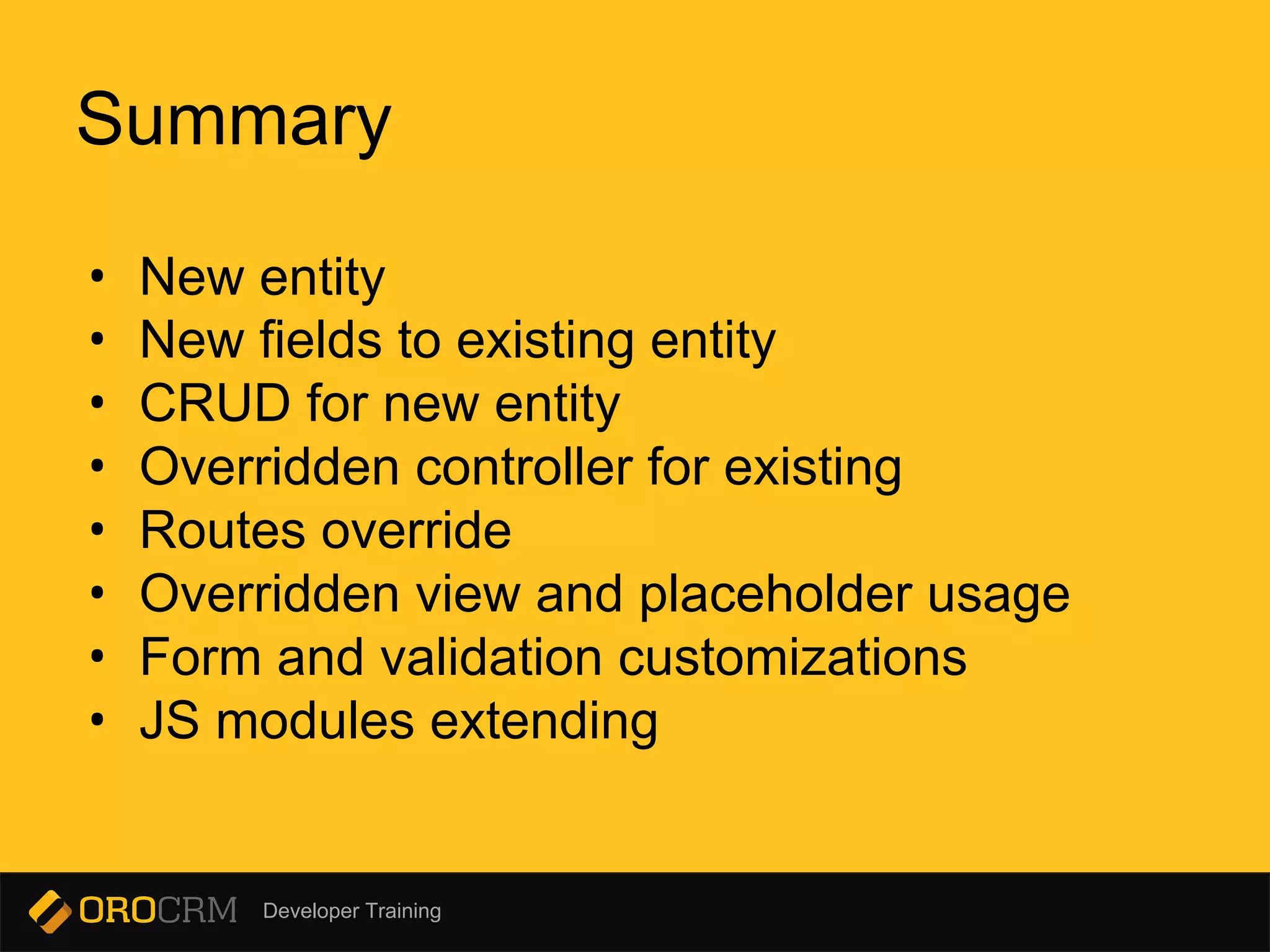 Developer Training
• New entity
• New fields to existing entity
• CRUD for new entity
• Overridden controller for existing
• Routes override
• Overridden view and placeholder usage
• Form and validation customizations
• JS modules extending
Summary
 
