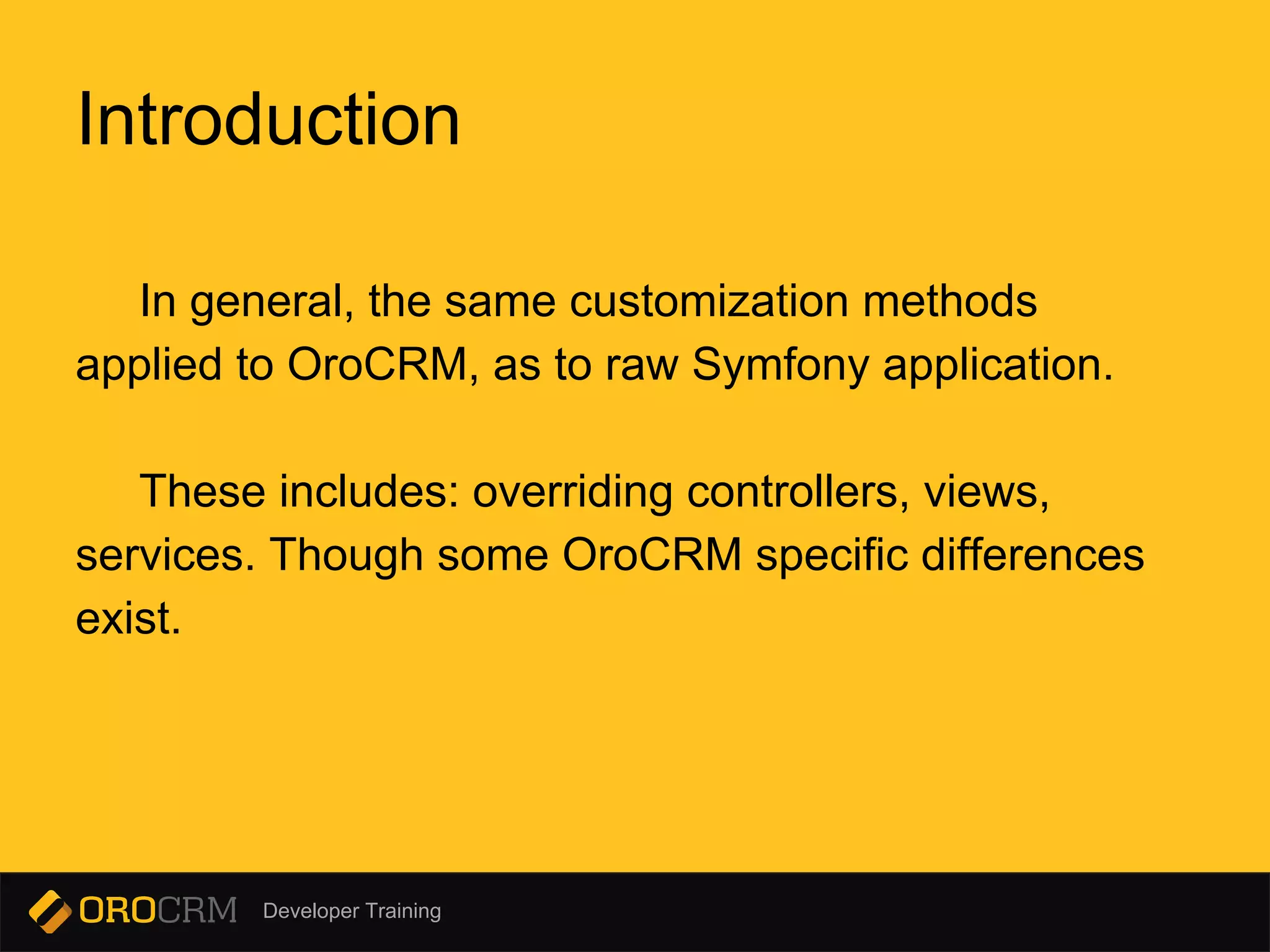 Developer Training
Introduction
In general, the same customization methods
applied to OroCRM, as to raw Symfony application.
These includes: overriding controllers, views,
services. Though some OroCRM specific differences
exist.
 