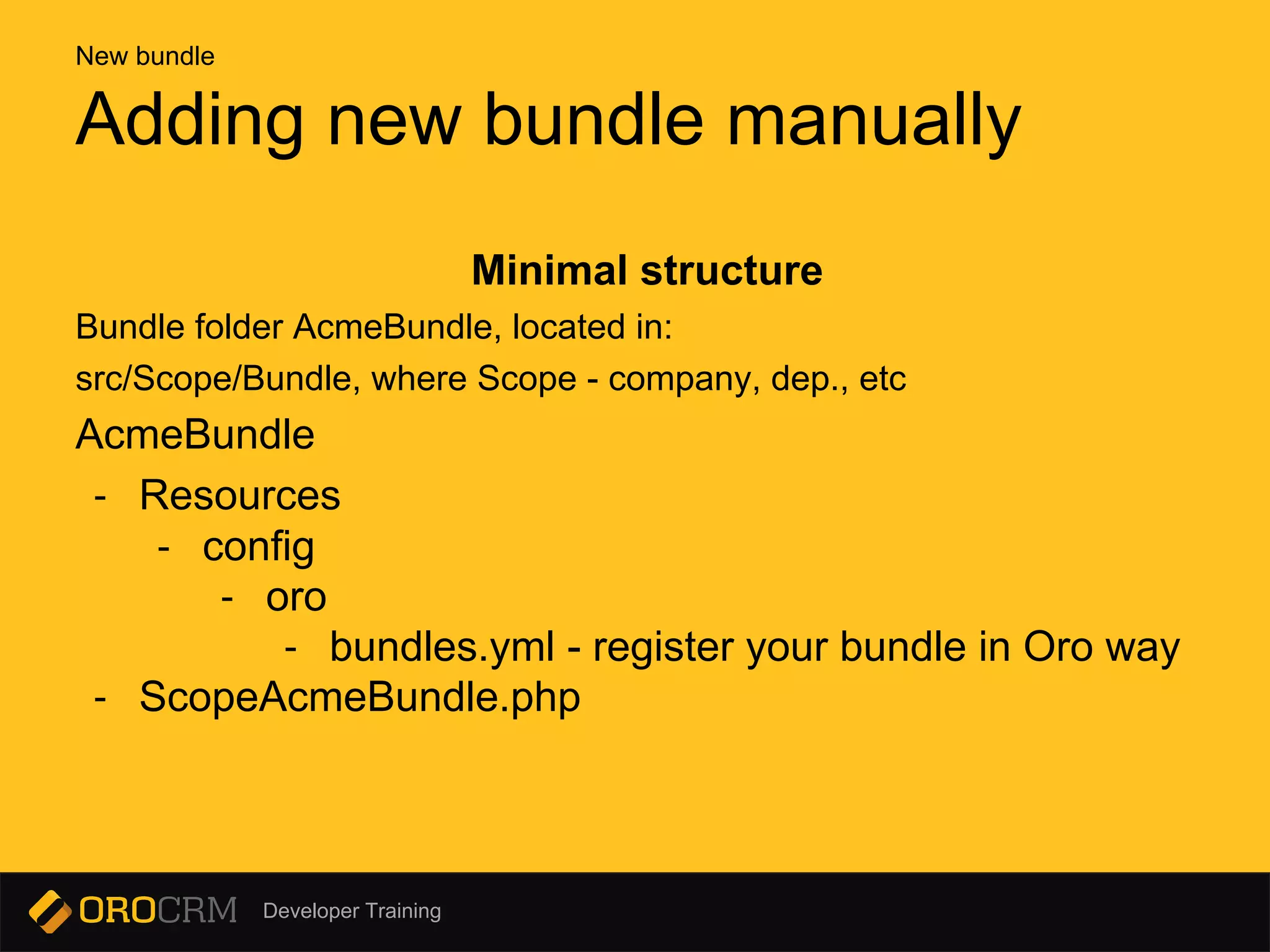Developer Training
Minimal structure
Bundle folder AcmeBundle, located in:
src/Scope/Bundle, where Scope - company, dep., etc
AcmeBundle
- Resources
- config
- oro
- bundles.yml - register your bundle in Oro way
- ScopeAcmeBundle.php
Adding new bundle manually
New bundle
 