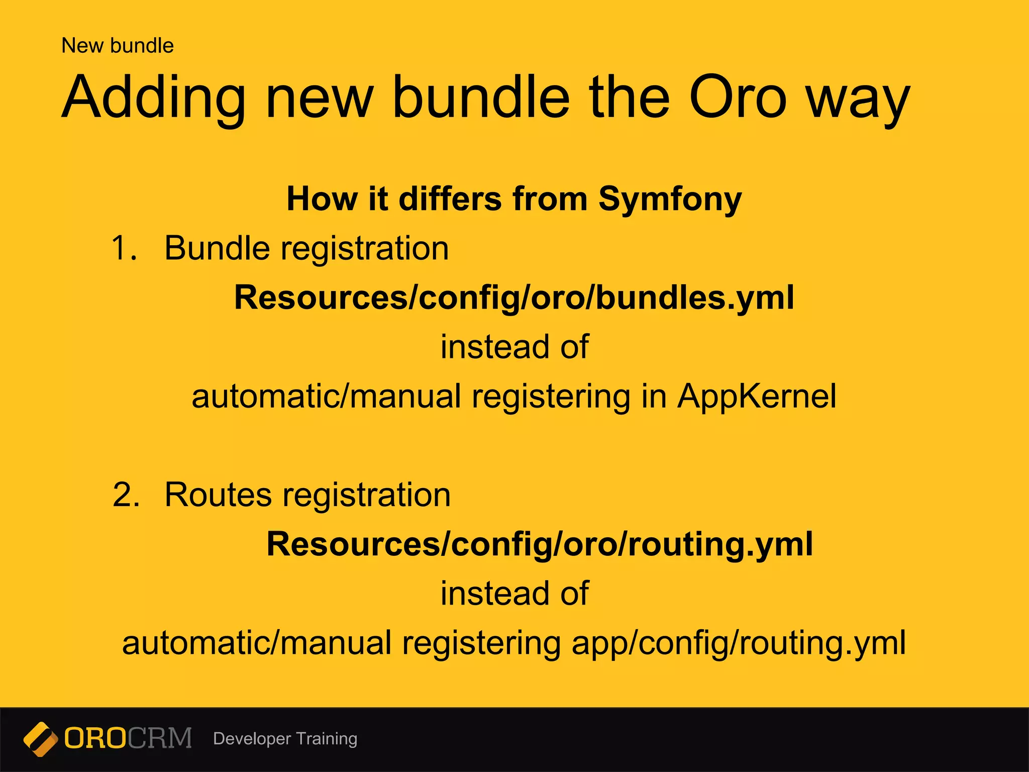 Developer Training
How it differs from Symfony
1. Bundle registration
Resources/config/oro/bundles.yml
instead of
automatic/manual registering in AppKernel
2. Routes registration
Resources/config/oro/routing.yml
instead of
automatic/manual registering app/config/routing.yml
Adding new bundle the Oro way
New bundle
 