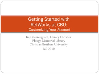 Kay Cunningham, Library Director Plough Memorial Library Christian Brothers University Fall 2010 Getting Started with  RefWorks at CBU:  Customizing Your Account 
