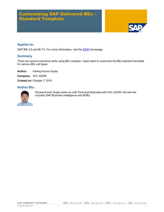 Customizing SAP Delivered BEx -
 Standard Template




Applies to:
SAP BW 3.5 and BI 7.0. For more information, visit the EDW homepage.

Summary
There are various scenarios while using BEx analyzer. Users want to customize the BEx standard template
for various BEx cell types.

Author:     Pankaj Kumar Gupta
Company: HCL AXON
Created on: October 7, 2010

Author Bio
              Pankaj Kumar Gupta works as a BI Technical Specialist with HCL.AXON. His skill set
              includes SAP Business Intelligence and BOBJ.




SAP COMMUNITY NETWORK                SDN - sdn.sap.com | BPX - bpx.sap.com | BOC - boc.sap.com | UAC - uac.sap.com
© 2010 SAP AG                                                                                                    1
 