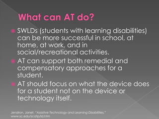 What can AT do?SWLDs (students with learning disabilities) can be more successful in school, at home, at work, and in social/recreational activities.AT can support both remedial and compensatory approaches for a student.AT should focus on what the device does for a student not on the device or technology itself.Jendron, Janet. “Assistive Technology and Learning Disabilities.” www.sc.edu/scatp/ld.htm