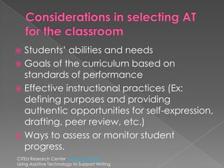 Considerations in selecting AT for the classroomStudents’ abilities and needsGoals of the curriculum based on standards of performanceEffective instructional practices (Ex: defining purposes and providing authentic opportunities for self-expression, drafting, peer review, etc.)Ways to assess or monitor student progress.CITEd Research Center  www.cited.orgUsing Assistive Technology to Support Writing