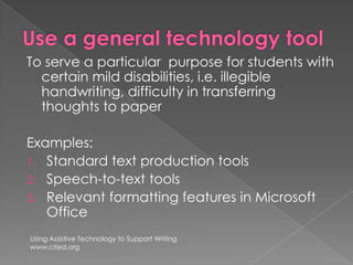 Use a general technology toolTo serve a particular  purpose for students with certain mild disabilities, i.e. illegible handwriting, difficulty in transferring thoughts to paperExamples:  Standard text production toolsSpeech-to-text toolsRelevant formatting features in Microsoft Office Using Assistive Technology to Support Writingwww.cited.org