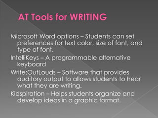 AT Tools for WRITINGMicrosoft Word options – Students can set preferences for text color, size of font, and type of font.IntelliKeys – A programmable alternative keyboardWrite:OutLouds – Software that provides auditory output to allows students to hear what they are writing.Kidspiration – Helps students organize and develop ideas in a graphic format.