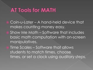 AT Tools for MATHCoin-u-Later – A hand-held device that makes counting money easy.Show Me Math – Software that includes basic math computation with on-screen manipulatives.Time Scales – Software that allows students to match times, choose times, or set a clock using auditory steps.