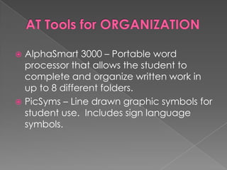 AT Tools for ORGANIZATIONAlphaSmart 3000 – Portable word processor that allows the student to complete and organize written work in up to 8 different folders.PicSyms – Line drawn graphic symbols for student use.  Includes sign language symbols.