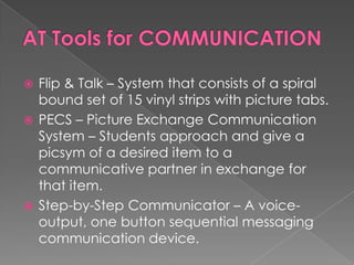 AT Tools for COMMUNICATIONFlip & Talk – System that consists of a spiral bound set of 15 vinyl strips with picture tabs.  PECS – Picture Exchange Communication System – Students approach and give a picsym of a desired item to a communicative partner in exchange for that item.Step-by-Step Communicator – A voice-output, one button sequential messaging communication device.