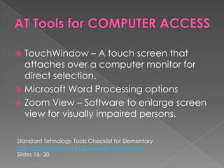 AT Tools for COMPUTER ACCESSTouchWindow – A touch screen that attaches over a computer monitor for direct selection.Microsoft Word Processing optionsZoom View – Software to enlarge screen view for visually impaired persons.Standard TehnologyTools Checklist for Elementaryhttp://assistivetech.sf.k12.sd.us/elementary.htmSlides 15- 20