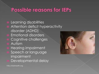 Possible reasons for IEPsLearning disabilitiesAttention deficit hyperactivity disorder (ADHD)Emotional disordersCognitive challengesAutismHearing impairmentSpeech or language 	impairmentDevelopmental delayhttp://kidshealth.org
