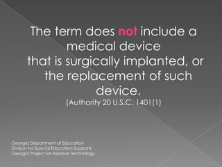 The term does not include a medical device that is surgically implanted, or the replacement of such device.(Authority 20 U.S.C. 1401(1)Georgia Department of EducationDivision for Special Education SupportsGeorgia Project for Assistive Technology