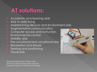AT solutions:Academic and learning aidsAids to daily livingAssisted living devices and environment aidsAugmentative communicationComputer access and instructionEnvironmental controlMobility aidsPre-vocational and vocational aidsRecreation and leisureSeating and positioningVisual aidsGeorgia Department of EducationDivision for Special Education SupportsGeorgia Project for Assistive Technology