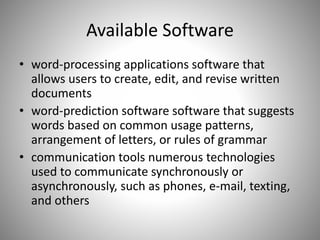 Available Software
• word-processing applications software that
allows users to create, edit, and revise written
documents
• word-prediction software software that suggests
words based on common usage patterns,
arrangement of letters, or rules of grammar
• communication tools numerous technologies
used to communicate synchronously or
asynchronously, such as phones, e-mail, texting,
and others
 