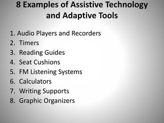 8 Examples of Assistive Technology
and Adaptive Tools
1. Audio Players and Recorders
2. Timers
3. Reading Guides
4. Seat Cushions
5. FM Listening Systems
6. Calculators
7. Writing Supports
8. Graphic Organizers
 