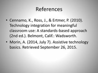 References
• Cennamo, K., Ross, J., & Ertmer, P. (2010).
Technology integration for meaningful
classroom use: A standards-based approach
(2nd ed.). Belmont, Calif.: Wadsworth.
• Morin, A. (2014, July 7). Assistive technology
basics. Retrieved September 26, 2015.
 