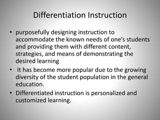 Differentiation Instruction
• purposefully designing instruction to
accommodate the known needs of one’s students
and providing them with different content,
strategies, and means of demonstrating the
desired learning
• It has become more popular due to the growing
diversity of the student population in the general
education.
• Differentiated instruction is personalized and
customized learning.
 