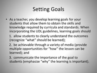 Setting Goals
• As a teacher, you develop learning goals for your
students that allow them to obtain the skills and
knowledge required by curricula and standards. When
incorporating the UDL guidelines, learning goals should
1. allow students to clearly understand the outcomes
(recognize “what” should be learned);
2. be achievable through a variety of media (provide
multiple opportunities for “how” the lesson can be
learned); and
3. communicate the importance of the goal to
students (emphasize “why” the learning is important).
 