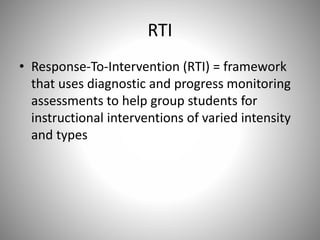 RTI
• Response-To-Intervention (RTI) = framework
that uses diagnostic and progress monitoring
assessments to help group students for
instructional interventions of varied intensity
and types
 
