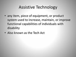 Assistive Technology
• any item, piece of equipment, or product
system used to increase, maintain, or improve
functional capabilities of individuals with
disability
• Also known as the Tech Act
 