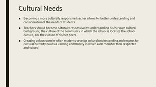 Cultural Needs
■ Becoming a more culturally responsive teacher allows for better understanding and
consideration of the needs of students
■ Teachers should become culturally responsive by understanding his/her own cultural
background, the culture of the community in which the school is located, the school
culture, and the culture of his/her peers
■ Creating a classroom in which students develop cultural understanding and respect for
cultural diversity builds a learning community in which each member feels respected
and valued
 