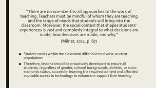 “There are no one-size-fits-all approaches to the work of
teaching.Teachers must be mindful of whom they are teaching
and the range of needs that students will bring into the
classroom. Moreover, the social context that shapes students’
experiences is vast and complexly integral to what decisions are
made, how decisions are made, and why.”
(Milner, 2011, p. 67)
■ Student needs within the classroom differ due to diverse student
populations
■ Therefore, lessons should be proactively developed to ensure all
students, regardless of gender, cultural backgrounds, abilities, or socio-
economic status, succeed in learning the required content and afforded
equitable access to technology to enhance or support their learning.
 