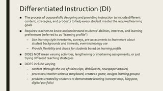 Differentiated Instruction (DI)
■ The process of purposefully designing and providing instruction to include different
content, strategies, and products to help every student master the required learning
goals
■ Requires teachers to know and understand students’ abilities, interests, and learning
preferences (referred to as “learning profile”)
– Use learning style inventories, surveys, pre-assessments to learn more about
student backgrounds and interests, even technology use
– Provide flexibility and choice for students based on learning profile
■ DOES NOT mean varying activities, lengthening or shortening assignments, or just
trying different teaching strategies
■ DOES include varying:
– content (through the use of video clips,WebQuests, newspaper articles)
– processes (teacher writes a storyboard, creates a game, assigns learning groups)
– products created by students to demonstrate learning (concept map, blog post,
digital portfolio)
 