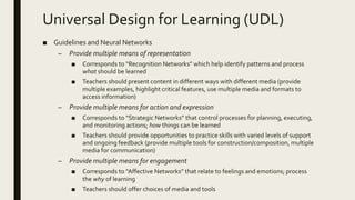 Universal Design for Learning (UDL)
■ Guidelines and Neural Networks
– Provide multiple means of representation
■ Corresponds to “Recognition Networks” which help identify patterns and process
what should be learned
■ Teachers should present content in different ways with different media (provide
multiple examples, highlight critical features, use multiple media and formats to
access information)
– Provide multiple means for action and expression
■ Corresponds to “Strategic Networks” that control processes for planning, executing,
and monitoring actions; how things can be learned
■ Teachers should provide opportunities to practice skills with varied levels of support
and ongoing feedback (provide multiple tools for construction/composition, multiple
media for communication)
– Provide multiple means for engagement
■ Corresponds to “Affective Networks” that relate to feelings and emotions; process
the why of learning
■ Teachers should offer choices of media and tools
 