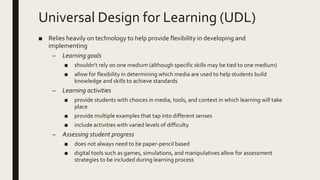 Universal Design for Learning (UDL)
■ Relies heavily on technology to help provide flexibility in developing and
implementing
– Learning goals
■ shouldn’t rely on one medium (although specific skills may be tied to one medium)
■ allow for flexibility in determining which media are used to help students build
knowledge and skills to achieve standards
– Learning activities
■ provide students with choices in media, tools, and context in which learning will take
place
■ provide multiple examples that tap into different senses
■ include activities with varied levels of difficulty
– Assessing student progress
■ does not always need to be paper-pencil based
■ digital tools such as games, simulations, and manipulatives allow for assessment
strategies to be included during learning process
 