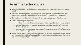 AssistiveTechnologies
■ Digital technologies can be helpful to all students, but especially those with special
needs
■ Assistive technologies are any item, piece of equipment, or product system that
increases or improves the functional capabilities of individuals with disabilities
■ For students with disabilities, these tools are required to support their learning
■ These technologies vary from
– Low-tech items including calculators, spell checkers, and enlarging onscreen print
– Mid-tech items such as scanning reading pens, word-processing software, and
Braille notetakers
– High-tech items including eye-tracking technology, text-to-speech software, and
voice-recognition systems
■ While these types of special technologies may be required for some students, there
are common accessibility features within certain hardware and software that can be
used by all students to support learning
 