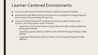 Learner-Centered Environments
■ Focus is on attending to the diverse interests, talents, and needs of students
■ Supported through differentiating instruction and using digital technologies based on
the principles of universal design for learning
■ Learner-centered environments should be structured to support diverse social,
cognitive, and metacognitive needs of learners
– Supporting social needs of students can be achieved through creating collaborative
learning environments
– Supporting cognitive needs of students can be achieved through promoting content
learning
– Supporting metacognitive needs of students can be achieved through promoting
reflection
 