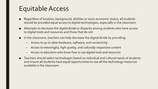 EquitableAccess
■ Regardless of location, background, abilities or socio-economic status, all students
should be provided equal access to digital technologies, especially in the classroom
■ Attempts to decrease the digital divide or disparity among students who have access
to digital tools and resources and those that do not
■ In the classroom, teachers can help decrease the digital divide by providing:
– Access to up-to-date hardware, software, and connectivity
– Access to meaningful, high-quality, and culturally responsive content
– Access to educators who know how to use digital tools and resources
■ Teachers should select technologies based on individual and cultural needs of students
and ensure all students have equal opportunities to use all the technology resources
available in the classroom
 