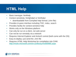 HTML Help Basic transtype: htmlhelp Context sensitivity: htmlphelp2 or htmlhelp+ downloadable from Compiled help format (.chm file) Provides tri-pane interface including TOC, index, search Provides facility for context-sensitive help Works only on the Windows platform Can only be run on a client, not web server Can not be run remotely via a network Requires Internet Explorer and ActiveX control (both come with the OS) Easy to deploy: just send the .chm file Requires HTML Help Workshop for compilation into CHM: http://msdn.microsoft.com/en-us/library/ms669985.aspx 