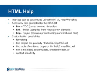 HTML Help Interface can be customized using the HTML Help Workshop Accessory files generated by the DITA-OT hhc  – TOC (based on map hierarchy) hhk  - Index (compiled from <indexterm> elements) hhp  - Project (contains project settings and included files) Customization possibilities formatting hhp project file, property  htmlhelp2.map2hhp.xsl hhc table of contents, property  htmlhelp2.map2hhc.xsl hhk is not easily customizable, created by dost.jar context sensitivity 