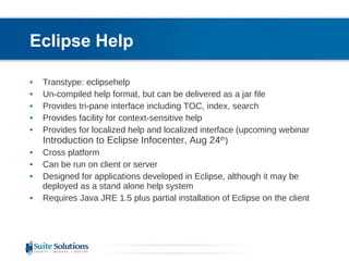 Eclipse Help Transtype: eclipsehelp Un-compiled help format, but can be delivered as a jar file  Provides tri-pane interface including TOC, index, search Provides facility for context-sensitive help Provides for localized help and localized interface (upcoming webinar  Introduction to Eclipse Infocenter, Aug 24 th ) Cross platform Can be run on client or server Designed for applications developed in Eclipse, although it may be deployed as a stand alone help system  Requires Java JRE 1.5 plus partial installation of Eclipse on the client 