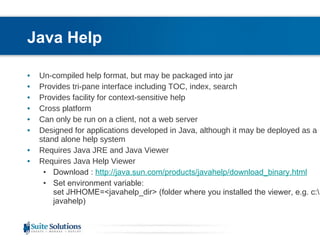 Java Help Un-compiled help format, but may be packaged into jar Provides tri-pane interface including TOC, index, search Provides facility for context-sensitive help Cross platform Can only be run on a client, not a web server Designed for applications developed in Java, although it may be deployed as a stand alone help system  Requires Java JRE and Java Viewer Requires Java Help Viewer Download :  http://java.sun.com/products/javahelp/download_binary.html Set environment variable: set JHHOME=<javahelp_dir> (folder where you installed the viewer, e.g. c:\javahelp)  