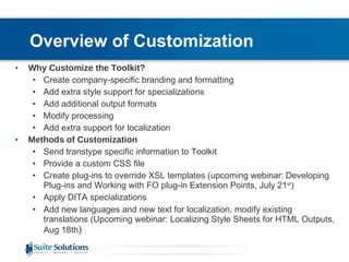 Overview of Customization   Why Customize the Toolkit? Create company-specific branding and formatting Add extra style support for specializations Add additional output formats  Modify processing Add extra support for localization Methods of Customization Send transtype specific information to Toolkit  Provide a custom CSS file Create plug-ins to override XSL templates (upcoming webinar:   Developing Plug-ins and Working with FO plug-in Extension Points, July 21 st ) Apply DITA specializations Add new languages and new text for localization, modify existing translations (Upcoming webinar: Localizing Style Sheets for HTML Outputs, Aug 18th ) 