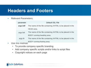 Headers and Footers Relevant Parameters: Use this method: To provide company specific branding Add company specific scripts and/or links to script files Copyright notices on each page The name of the file containing XHTML to be placed in the BODY running-footing area.  args.ftr  parameter Default XSL File args.hdf  The name of the file containing XHTML to be placed in the HEAD area.  args.hdr   The name of the file containing XHTML to be placed in the BODY running-heading area.  
