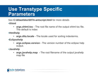 Use Transtype Specific Parameters See  C:\ditaot\doc\DITA-antscript.html  for more details Xhtml args.xhtml.toc  - The root file name of the output xhtml toc file.  The default is index Htmlhelp args.dita.locale  - The locale used for sorting indexterms.  Eclipsehelp args.eclipse.version  - The version number of the eclipse help output.  Javahelp args.javahelp.map   - The root filename of the output javahelp map file 