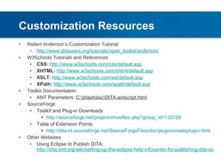 Customization Resources   Robert Anderson’s Customization Tutorial http://www.ditausers.org/tutorials/open_toolkit/anderson/ W3Schools Tutorials and References CSS:   http://www.w3schools.com/css/default.asp XHTML:   http://www.w3schools.com/xhtml/default.asp XSLT:   http://www.w3schools.com/xsl/default.asp XPath:   http://www.w3schools.com/xpath/default.asp Toolkit Documentation ANT Parameters:  C:\ditaot\doc\DITA-antscript.html SourceForge Toolkit and Plug-in Downloads http://sourceforge.net/project/showfiles.php?group_id=132728 Table of Extension Points http://dita-ot.sourceforge.net/SourceForgeFiles/doc/plugin/createplugin.html Other Websites Using Eclipse to Publish DITA:  http://dita.xml.org/wiki/setting-up-the-eclipse-help-infocenter-for-publishing-dita-content 