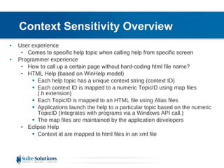 Context Sensitivity Overview User experience Comes to specific help topic when calling help from specific screen Programmer experience How to call up a certain page without hard-coding html file name? HTML Help (based on WinHelp model) Each help topic has a unique context string (context ID) Each context ID is mapped to a numeric TopicID using map files (.h extension) Each TopicID is mapped to an HTML file using Alias files Applications launch the help to a particular topic based on the numeric TopicID (Integrates with programs via a Windows API call.) The map files are maintained by the application developers Eclipse Help Context id are mapped to html files in an xml file 