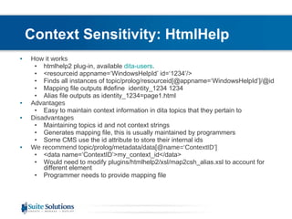 Context Sensitivity: HtmlHelp How it works htmlhelp2 plug-in, available  dita-users . <resourceid appname=‘ WindowsHelpId ’ id=‘1234’/> Finds all instances of topic/prolog /resourceid [@appname=‘ WindowsHelpId ’]/@id Mapping file outputs #define  identity_1234 1234 Alias file outputs as identity_1234=page1.html Advantages Easy to maintain context information in dita topics that they pertain to Disadvantages Maintaining topics id and not context strings Generates mapping file, this is usually maintained by programmers Some CMS use the id attribute to store their internal ids We recommend topic/prolog/metadata/data[@name=‘ContextID’] <data name=‘ContextID’>my_context_id</data> Would need to modify plugins/htmlhelp2/xsl/map2csh_alias.xsl to account for different element Programmer needs to provide mapping file 
