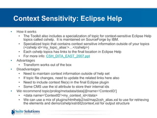Context Sensitivity: Eclipse Help How it works The Toolkit also includes a specialization of topic for context-sensitive Eclipse Help topics called cshelp.  It is maintained on SourceForge by IBM. Specialized topic that contains context sensitive information outside of your topics (<cshelp id=‘my_topic_alias’>…</cshelp>) Each cshelp topics has links to the final location in Eclipse Help For more info:  CSH_DITA_EAST_2007.ppt Advantages Transform works out of the box Disadvantages Need to maintain context information outside of help set If topic file changes, need to update the related links here also Need to include context file(s) in the final Eclipse plugin  Some CMS use the id attribute to store their internal ids We recommend topic/prolog/metadata/data[@name=‘ContextID’] <data name=‘ContextID’>my_context_id</data> We can use a mix of plugins/htmlhelp2/xsl/map2csh_alias.xsl to use for retrieving the elements and demo/cshelp/xsl/dit2context.xsl for output structure 